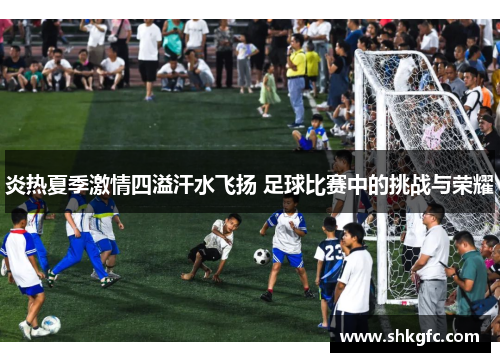 炎热夏季激情四溢汗水飞扬 足球比赛中的挑战与荣耀