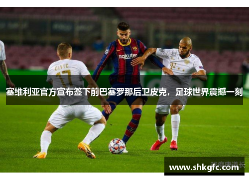 塞维利亚官方宣布签下前巴塞罗那后卫皮克，足球世界震撼一刻