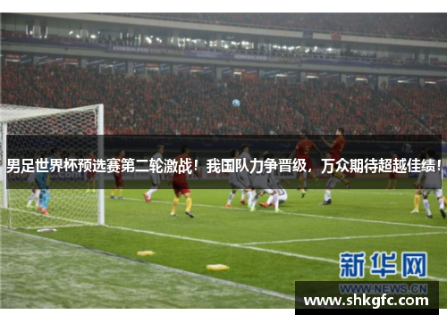 男足世界杯预选赛第二轮激战！我国队力争晋级，万众期待超越佳绩！