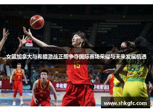 女篮加拿大与希腊激战正酣争夺国际赛场荣耀与未来发展机遇