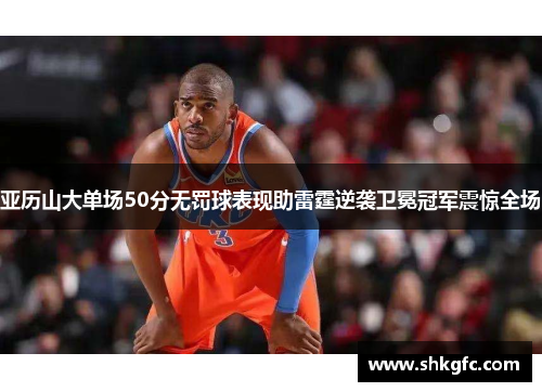 亚历山大单场50分无罚球表现助雷霆逆袭卫冕冠军震惊全场