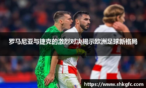 伟德罗马尼亚与捷克的激烈对决揭示欧洲足球新格局